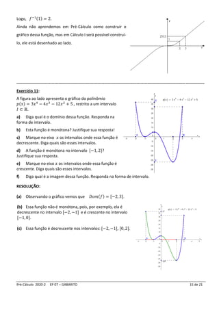 Pré-Cálculo 2020-2 EP 07 – GABARITO 15 de 21
Logo, 𝑓−1(1) = 2.
Ainda não aprendemos em Pré-Cálculo como construir o
gráfico dessa função, mas em Cálculo I será possível construí-
lo, ele está desenhado ao lado.
-------------------------------------------------------------------------------------------------------------------------------------------
Exercício 11:
A figura ao lado apresenta o gráfico do polinômio
𝑝(𝑥) = 3𝑥4
− 4𝑥3
− 12𝑥2
+ 5 , restrito a um intervalo
𝐼 ⊂ ℝ.
a) Diga qual é o domínio dessa função. Responda na
forma de intervalo.
b) Esta função é monótona? Justifique sua resposta!
c) Marque no eixo 𝑥 os intervalos onde essa função é
decrescente. Diga quais são esses intervalos.
d) A função é monótona no intervalo [−1, 2]?
Justifique sua resposta.
e) Marque no eixo 𝑥 os intervalos onde essa função é
crescente. Diga quais são esses intervalos.
f) Diga qual é a imagem dessa função. Responda na forma de intervalo.
RESOLUÇÃO:
(a) Observando o gráfico vemos que 𝐷𝑜𝑚(𝑓) = [−2, 3].
(b) Essa função não é monótona, pois, por exemplo, ela é
decrescente no intervalo [−2, −1] e é crescente no intervalo
[−1, 0].
(c) Essa função é decrescente nos intervalos: [−2, −1], [0, 2].
 