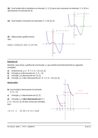 Pré-Cálculo 2020-2 EP 07 – GABARITO 16 de 21
(d) Essa função não é monótona no intervalo [−1, 2], pois, ela é crescente no intervalo [−1, 0] e é
decrescente no intervalo [0, 2].
(e) Essa função é crescente nos intervalos: [−1, 0], [2, 3].
(f) Observando o gráfico vemos
que.
𝐼𝑚(𝑓) = [𝑓(2), 𝑓(−2)] = [−27, 37]
____________________________________________________________________________
Exercício 12:
Desenhe, caso exista, o gráfico de uma função 𝑔 que satisfaz (simultaneamente) as seguintes
condições:
a) O domínio de 𝑔 é 𝐷 = [−3, −1] ∪ [1, 3]
b) A função 𝑔 é decrescente em [−3, −1].
c) A função 𝑔 é decrescente em [1, 3].
d) A função 𝑔 é não é decrescente em 𝐷 = [−3, −1] ∪ [1, 3].
RESOLUÇÃO:
b) Essa função é decrescente no intervalo
[−3, −1].
c) A função g é decrescente em [1, 3].
d) A função g é não é decrescente em 𝐷 =
[−3, −1] ∪ [1, 3]. De fato, temos por exemplo,
que;
−2 < 2 e 𝑓(−2) = 2 < 6 = 𝑓(2)
____________________________________________________________________________
 