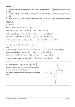 Pré-Cálculo 2020-2 EP 07 – GABARITO 17 de 21
Exercício 13:
a) Usando a definição de função decrescente, mostre que a função ℎ(𝑥) =
1
𝑥
é decrescente no intervalo
(0, +∞) .
b) Usando a definição de função decrescente, mostre que a função ℎ(𝑥) =
1
𝑥
é decrescente no intervalo
(−∞, 0).
c) A função ℎ(𝑥) =
1
𝑥
é decrescente no seu domínio, que é (−∞, 0) ∪ (0, ∞)? Justifique sua resposta!
RESOLUÇÃO:
a) De fato:
Sejam 𝑥1, 𝑥2 ∈ 𝐴 = (0, ∞), com 𝑥1 < 𝑥2.
Assim, 0 < 𝑥1 < 𝑥2 ⟹ 0 <
1
𝑥2
<
1
𝑥1
⟹ ℎ(𝑥2) < ℎ(𝑥1)
Mostramos então que, ∀ 𝑥1, 𝑥2 ∈ 𝐴 , 𝑥1 < 𝑥2 ⟹ ℎ(𝑥2) < ℎ(𝑥1).
Ou, escrita de outra forma, ∀ 𝑥1, 𝑥2 ∈ 𝐴 , 𝑥1 < 𝑥2 ⟹ ℎ(𝑥1) > ℎ(𝑥2).
Portanto, concluímos que a função ℎ(𝑥) =
1
𝑥
é decrescente no intervalo 𝐴 = (0, ∞).
-------------------------------------------------------------------------------------------------------------------------------------------
b) Sejam 𝑥1, 𝑥2 ∈ 𝐵 = (−∞, 0), com 𝑥1 < 𝑥2.
Assim,
𝑥1 < 𝑥2 , 𝑥1 < 0, 𝑥2 < 0 ⟹
𝑥1
𝑥2
> 1 , 𝑥1 < 0 ⟹
1
𝑥2
<
1
𝑥1
< 0 ⟹ ℎ(𝑥2) < ℎ(𝑥1)
Mostramos então que, ∀ 𝑥1, 𝑥2 ∈ 𝐵 , 𝑥1 < 𝑥2 ⟹ ℎ(𝑥2) < ℎ(𝑥1).
Ou, escrita de outra forma, ∀ 𝑥1, 𝑥2 ∈ 𝐵 , 𝑥1 < 𝑥2 ⟹ ℎ(𝑥1) > ℎ(𝑥2).
Portanto, concluímos que a função ℎ(𝑥) =
1
𝑥
é decrescente no intervalo 𝐵 = (−∞, 0).
-------------------------------------------------------------------------------------------------------------------------------------------
c) Observe que −2 < 0 < 2 ⟹
1
−2
< 0 <
1
2
Portanto, a função ℎ(𝑥) =
1
𝑥
não é decrescente no seu
domínio, que é (−∞, 0) ∪ (0, ∞).
Para ilustrar, apresentamos ao lado o gráfico da função
citada.
_____________________________________________________________________________________
 