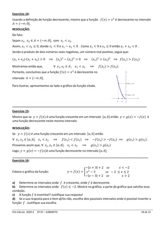 Pré-Cálculo 2020-2 EP 07 – GABARITO 18 de 21
Exercício 14:
Usando a definição de função decrescente, mostre que a função 𝑓(𝑥) = 𝑥2
é decrescente no intervalo
𝐴 = (−∞, 0].
RESOLUÇÃO:
De fato:
Sejam 𝑥1, 𝑥2 ∈ 𝐴 = (−∞, 0], com 𝑥1 < 𝑥2.
Assim, 𝑥1 < 𝑥2 ≤ 0, donde 𝑥1 < 0 e 𝑥1 − 𝑥2 < 0 . Como 𝑥1 < 0 e 𝑥2 ≤ 0 então 𝑥1 + 𝑥2 < 0 .
Sendo o produto de dois números reais negativos, um número real positivo, segue que:
(𝑥1 + 𝑥2) (𝑥1 + 𝑥2) > 0 ⟹ (𝑥1)2
− (𝑥2)2
> 0 ⟹ (𝑥1)2
> (𝑥2)2
⟹ 𝑓(𝑥1) > 𝑓(𝑥2)
Mostramos então que, ∀ 𝑥1, 𝑥2 ∈ 𝐴 , 𝑥1 < 𝑥2 ⟹ 𝑓(𝑥1) > 𝑓(𝑥2).
Portanto, concluímos que a função 𝑓(𝑥) = 𝑥2
é decrescente no
intervalo 𝐴 = (−∞, 0].
Para ilustrar, apresentamos ao lado o gráfico da função citada.
__________________________________________________________________________________
Exercício 15:
Mostre que se 𝑦 = 𝑓(𝑥) é uma função crescente em um intervalo [𝑎, 𝑏] então 𝑦 = 𝑔(𝑥) = −𝑓(𝑥) é
uma função decrescente neste mesmo intervalo.
RESOLUÇÃO:
Se 𝑦 = 𝑓(𝑥) é uma função crescente em um intervalo [𝑎, 𝑏] então
∀ 𝑥1, 𝑥2 ∈ [𝑎, 𝑏], 𝑥1 < 𝑥2 ⟹ 𝑓(𝑥1) < 𝑓(𝑥2) ⟹ −𝑓(𝑥1) > −𝑓(𝑥2) ⟹ 𝑔(𝑥1) > 𝑔(𝑥2).
Provamos assim que, ∀ 𝑥1, 𝑥2 ∈ [𝑎, 𝑏], 𝑥1 < 𝑥2 ⟹ 𝑔(𝑥1) > 𝑔(𝑥2)
Logo, 𝑦 = 𝑔(𝑥) = −𝑓(𝑥)é uma função decrescente no intervalo [𝑎, 𝑏].
___________________________________________________________________________________
Exercício 16:
Esboce o gráfico da função: 𝑦 = 𝑓(𝑥) = {
−|𝑥 + 3| + 2 𝑠𝑒 𝑥 < −2
𝑥2
− 3 𝑠𝑒 − 2 ≤ 𝑥 ≤ 2
−|𝑥 − 3| + 2 𝑠𝑒 𝑥 > 2
a) Determine os intervalos onde 𝑓 é crescente, onde 𝑓 é decrescente.
b) Determine os intervalos onde 𝑓(𝑥) ≤ −2. Mostre no gráfico, a parte do gráfico que satisfaz essa
condição.
c) A função 𝑓 é invertível? Justifique sua resposta!
d) Se a sua resposta para o item c) foi não, escolha dois possíveis intervalos onde é possível inverter a
função 𝑓 . Justifique sua escolha.
 