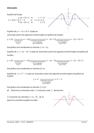 Pré-Cálculo 2020-2 EP 07 – GABARITO 19 de 21
RESOLUÇÃO:
O gráfico da função
𝑦 = 𝑓(𝑥) = {
−|𝑥 + 3| + 2 𝑠𝑒 𝑥 < −2
𝑥2
− 3 𝑠𝑒 − 2 ≤ 𝑥 ≤ 2
−|𝑥 − 3| + 2 𝑠𝑒 𝑥 > 2
O gráfico de 𝑦 = −|𝑥 + 3| + 2 pode ser
construído a partir das seguintes transformações em gráficos de funções:
𝑦 = |𝑥|
𝑟𝑒𝑓𝑙𝑒𝑥ã𝑜 𝑒𝑚
𝑡𝑜𝑟𝑛𝑜 𝑑𝑜
𝑒𝑖𝑥𝑜 𝑥
→ 𝑦 = −|𝑥| 𝑡𝑟𝑎𝑛𝑠𝑙𝑎çã𝑜 ℎ𝑜𝑟𝑖𝑧𝑜𝑛𝑡𝑎𝑙
𝑑𝑒 3 𝑢𝑛𝑖𝑑𝑎𝑑𝑒𝑠
𝑝𝑎𝑟𝑎 𝑒𝑠𝑞𝑢𝑒𝑟𝑑𝑎
→ 𝑦 = −|𝑥 + 3| 𝑡𝑟𝑎𝑛𝑠𝑙𝑎çã𝑜 𝑣𝑒𝑟𝑡𝑖𝑐𝑎𝑙
𝑑𝑒 2 𝑢𝑛𝑖𝑑𝑎𝑑𝑒𝑠
𝑝𝑎𝑟𝑎 𝑐𝑖𝑚𝑎
→ 𝑦 = −|𝑥 + 3| + 2
Este gráfico será considerado no intervalo (−∞, −2).
O gráfico de 𝑦 = −|𝑥 − 3| + 2 pode ser construído a partir das seguintes transformações em gráficos de
funções:
𝑦 = |𝑥|
𝑟𝑒𝑓𝑙𝑒𝑥ã𝑜 𝑒𝑚
𝑡𝑜𝑟𝑛𝑜 𝑑𝑜
𝑒𝑖𝑥𝑜 𝑥
→ 𝑦 = −|𝑥| 𝑡𝑟𝑎𝑛𝑠𝑙𝑎çã𝑜 ℎ𝑜𝑟𝑖𝑧𝑜𝑛𝑡𝑎𝑙
𝑑𝑒 3 𝑢𝑛𝑖𝑑𝑎𝑑𝑒𝑠
𝑝𝑎𝑟𝑎 𝑑𝑖𝑟𝑒𝑖𝑡𝑎
→ 𝑦 = −|𝑥 − 3| 𝑡𝑟𝑎𝑛𝑠𝑙𝑎çã𝑜 𝑣𝑒𝑟𝑡𝑖𝑐𝑎𝑙
𝑑𝑒 2 𝑢𝑛𝑖𝑑𝑎𝑑𝑒𝑠
𝑝𝑎𝑟𝑎 𝑐𝑖𝑚𝑎
→ 𝑦 = −|𝑥 − 3| + 2
Este gráfico será considerado no intervalo (2, ∞).
O gráfico de 𝑦 = 𝑥2
− 3 pode ser construído a partir das seguintes transformações em gráficos de
funções:
𝑦 = 𝑥2
𝑡𝑟𝑎𝑛𝑠𝑙𝑎çã𝑜 𝑣𝑒𝑟𝑡𝑖𝑐𝑎𝑙
𝑑𝑒 3 𝑢𝑛𝑖𝑑𝑎𝑑𝑒𝑠
𝑝𝑎𝑟𝑎 𝑏𝑎𝑖𝑥𝑜
→ 𝑦 = 𝑥2
− 3
Este gráfico será considerado no intervalo [−2, 2].
a) Determine os intervalos onde 𝑓 é crescente, onde 𝑓 decrescente.
𝑓 é crescente nos intervalos: (−∞, −3] , [0, 3]
(parte em vermelho no gráfico ao lado).
 