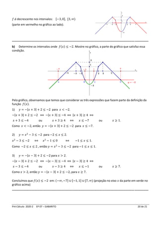 Pré-Cálculo 2020-2 EP 07 – GABARITO 20 de 21
𝑓.é decrescente nos intervalos: [−3, 0], [3, ∞)
(parte em vermelho no gráfico ao lado).
-------------------------------------------------------------------------------------------------------------------------------------------
b) Determine os intervalos onde 𝑓(𝑥) ≤ −2. Mostre no gráfico, a parte do gráfico que satisfaz essa
condição.
Pelo gráfico, observamos que temos que considerar as três expressões que fazem parte da definição da
função 𝑓(𝑥).
1) 𝑦 = −|𝑥 + 3| + 2 ≤ −2 para 𝑥 < −2.
−|𝑥 + 3| + 2 ≤ −2 ⟺ −|𝑥 + 3| ≤ −4 ⟺ |𝑥 + 3| ≥ 4 ⟺
𝑥 + 3 ≤ −4 ou 𝑥 + 3 ≥ 4 ⟺ 𝑥 ≤ −7 ou 𝑥 ≥ 1.
Como 𝑥 < −2, então 𝑦 = −|𝑥 + 3| + 2 ≤ −2 para 𝑥 ≤ −7.
2) 𝑦 = 𝑥2
− 3 ≤ −2 para −2 ≤ 𝑥 ≤ 2.
𝑥2
− 3 ≤ −2 ⟺ 𝑥2
− 1 ≤ 0 ⟺ −1 ≤ 𝑥 ≤ 1.
Como −2 ≤ 𝑥 ≤ 2 , então 𝑦 = 𝑥2
− 3 ≤ −2 para −1 ≤ 𝑥 ≤ 1.
3) 𝑦 = −|𝑥 − 3| + 2 ≤ −2 para 𝑥 > 2.
−|𝑥 − 3| + 2 ≤ −2 ⟺ −|𝑥 − 3| ≤ −4 ⟺ |𝑥 − 3| ≥ 4 ⟺
𝑥 − 3 ≤ −4 ou 𝑥 − 3 ≥ 4 ⟺ 𝑥 ≤ −1 ou 𝑥 ≥ 7.
Como 𝑥 > 2, então 𝑦 = −|𝑥 − 3| + 2 ≤ −2, para 𝑥 ≥ 7.
Concluímos que 𝑓(𝑥) ≤ −2 em: (−∞, −7] ∪ [−1, 1] ∪ [7, ∞) (projeção no eixo 𝑥 da parte em verde no
gráfico acima)
-------------------------------------------------------------------------------------------------------------------------------------------
 