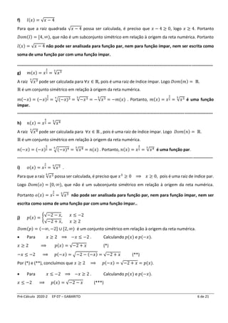 Pré-Cálculo 2020-2 EP 07 – GABARITO 6 de 21
f) 𝑙(𝑥) = √𝑥 − 4
Para que a raiz quadrada √𝑥 − 4 possa ser calculada, é preciso que 𝑥 − 4 ≥ 0, logo 𝑥 ≥ 4. Portanto
𝐷𝑜𝑚(𝑙) = [4, ∞), que não é um subconjunto simétrico em relação à origem da reta numérica. Portanto
𝑙(𝑥) = √𝑥 − 4 não pode ser analisada para função par, nem para função ímpar, nem ser escrita como
soma de uma função par com uma função ímpar.
-------------------------------------------------------------------------------------------------------------------------------------------
g) 𝑚(𝑥) = 𝑥
3
5 = √𝑥3
5
A raiz √𝑥3
5
pode ser calculada para ∀𝑥 ∈ ℝ, pois é uma raiz de índice ímpar. Logo 𝐷𝑜𝑚(𝑚) = ℝ.
ℝ é um conjunto simétrico em relação à origem da reta numérica.
𝑚(−𝑥) = (−𝑥)
3
5 = √(−𝑥)3
5
= √−𝑥3
5
= −√𝑥3
5
= −𝑚(𝑥) . Portanto, 𝑚(𝑥) = 𝑥
3
5 = √𝑥3
5
é uma função
ímpar.
-------------------------------------------------------------------------------------------------------------------------------------------
h) 𝑛(𝑥) = 𝑥
4
5 = √𝑥4
5
A raiz √𝑥4
5
pode ser calculada para ∀𝑥 ∈ ℝ , pois é uma raiz de índice ímpar. Logo 𝐷𝑜𝑚(𝑛) = ℝ.
ℝ é um conjunto simétrico em relação à origem da reta numérica.
𝑛(−𝑥) = (−𝑥)
4
5 = √(−𝑥)4
5
= √𝑥4
5
= 𝑛(𝑥) . Portanto, 𝑛(𝑥) = 𝑥
4
5 = √𝑥4
5
é uma função par.
-------------------------------------------------------------------------------------------------------------------------------------------
i) 𝑜(𝑥) = 𝑥
3
4 = √𝑥3
4
.
Para que a raiz √𝑥3
4
possa ser calculada, é preciso que 𝑥3
≥ 0 ⟹ 𝑥 ≥ 0, pois é uma raiz de índice par.
Logo 𝐷𝑜𝑚(𝑜) = [0, ∞), que não é um subconjunto simétrico em relação à origem da reta numérica.
Portanto 𝑜(𝑥) = 𝑥
3
4 = √𝑥3
4
não pode ser analisada para função par, nem para função ímpar, nem ser
escrita como soma de uma função par com uma função ímpar..
j) 𝑝(𝑥) = {
√−2 − 𝑥, 𝑥 ≤ −2
√−2 + 𝑥, 𝑥 ≥ 2
𝐷𝑜𝑚(𝑝) = (−∞, −2] ∪ [2, ∞) é um conjunto simétrico em relação à origem da reta numérica.
• Para 𝑥 ≥ 2 ⟹ −𝑥 ≤ −2 . Calculando 𝑝(𝑥) e 𝑝(−𝑥).
𝑥 ≥ 2 ⟹ 𝑝(𝑥) = √−2 + 𝑥 (*)
−𝑥 ≤ −2 ⟹ 𝑝(−𝑥) = √−2 − (−𝑥) = √−2 + 𝑥 (**)
Por (*) e (**), concluímos que 𝑥 ≥ 2 ⟹ 𝑝(−𝑥) = √−2 + 𝑥 = 𝑝(𝑥).
• Para 𝑥 ≤ −2 ⟹ −𝑥 ≥ 2 . Calculando 𝑝(𝑥) e 𝑝(−𝑥).
𝑥 ≤ −2 ⟹ 𝑝(𝑥) = √−2 − 𝑥 (***)
 