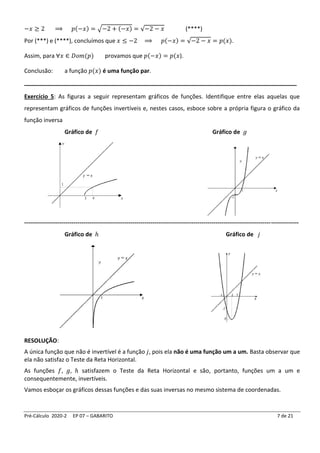Pré-Cálculo 2020-2 EP 07 – GABARITO 7 de 21
−𝑥 ≥ 2 ⟹ 𝑝(−𝑥) = √−2 + (−𝑥) = √−2 − 𝑥 (****)
Por (***) e (****), concluímos que 𝑥 ≤ −2 ⟹ 𝑝(−𝑥) = √−2 − 𝑥 = 𝑝(𝑥).
Assim, para ∀𝑥 ∈ 𝐷𝑜𝑚(𝑝) provamos que 𝑝(−𝑥) = 𝑝(𝑥).
Conclusão: a função 𝑝(𝑥) é uma função par.
____________________________________________________________________________
Exercício 5: As figuras a seguir representam gráficos de funções. Identifique entre elas aquelas que
representam gráficos de funções invertíveis e, nestes casos, esboce sobre a própria figura o gráfico da
função inversa
Gráfico de 𝑓 Gráfico de 𝑔
-------------------------------------------------------------------------------------------------------------------------------------------
Gráfico de ℎ Gráfico de 𝑗
RESOLUÇÃO:
A única função que não é invertível é a função 𝑗, pois ela não é uma função um a um. Basta observar que
ela não satisfaz o Teste da Reta Horizontal.
As funções 𝑓, 𝑔, ℎ satisfazem o Teste da Reta Horizontal e são, portanto, funções um a um e
consequentemente, invertíveis.
Vamos esboçar os gráficos dessas funções e das suas inversas no mesmo sistema de coordenadas.
 