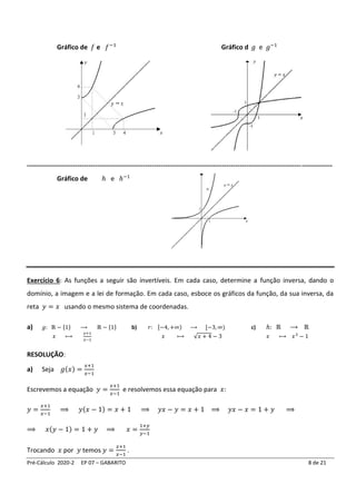 Pré-Cálculo 2020-2 EP 07 – GABARITO 8 de 21
Gráfico de 𝑓 e 𝑓−1
Gráfico d 𝑔 e 𝑔−1
-------------------------------------------------------------------------------------------------------------------------------------------
Gráfico de ℎ e ℎ−1
Exercício 6: As funções a seguir são invertíveis. Em cada caso, determine a função inversa, dando o
domínio, a imagem e a lei de formação. Em cada caso, esboce os gráficos da função, da sua inversa, da
reta 𝑦 = 𝑥 usando o mesmo sistema de coordenadas.
a) 𝑔: ℝ − {1} ⟶ ℝ − {1} b) 𝑟: [−4, +∞) ⟶ [−3, ∞) c) ℎ: ℝ ⟶ ℝ
𝑥 ⟼
𝑥+1
𝑥−1
𝑥 ⟼ √𝑥 + 4 − 3 𝑥 ⟼ 𝑥3
− 1
RESOLUÇÃO:
a) Seja 𝑔(𝑥) =
𝑥+1
𝑥−1
Escrevemos a equação 𝑦 =
𝑥+1
𝑥−1
e resolvemos essa equação para 𝑥:
𝑦 =
𝑥+1
𝑥−1
⟹ 𝑦(𝑥 − 1) = 𝑥 + 1 ⟹ 𝑦𝑥 − 𝑦 = 𝑥 + 1 ⟹ 𝑦𝑥 − 𝑥 = 1 + 𝑦 ⟹
⟹ 𝑥(𝑦 − 1) = 1 + 𝑦 ⟹ 𝑥 =
1+𝑦
𝑦−1
Trocando 𝑥 por 𝑦 temos 𝑦 =
𝑥+1
𝑥−1
.
 