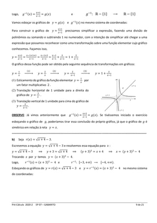 Pré-Cálculo 2020-2 EP 07 – GABARITO 9 de 21
Logo, 𝑔−1(𝑥) =
𝑥+1
𝑥−1
= 𝑔(𝑥) e 𝑔−1
: ℝ − {1} ⟶ ℝ − {1}
Vamos esboçar os gráficos de 𝑦 = 𝑔(𝑥) e 𝑔−1
(𝑥) no mesmo sistema de coordenadas:
Para construir o gráfico de 𝑦 =
𝑥+1
𝑥−1
precisamos simplificar a expressão, fazendo uma divisão de
polinômios ou somando e subtraindo 1 no numerador, com a intenção de simplificar até chegar a uma
expressão que possamos reconhecer como uma transformação sobre uma função elementar cujo gráfico
conhecemos. Façamos isso,
𝑦 =
𝑥+1
𝑥−1
=
𝑥−1+1+1
𝑥−1
=
𝑥−1+2
𝑥−1
=
𝑥−1
𝑥−1
+
2
𝑥−1
= 1 +
2
𝑥−1
O gráfico dessa função pode ser obtido pela seguinte sequência de transformações em gráficos:
𝑦 =
1
𝑥
(1)
→ 𝑦 =
2
𝑥
(2)
→ 𝑦 =
2
𝑥−1
(3)
→ 𝑦 = 1 +
2
𝑥−1
(1) Esticamento do gráfico da função elementar 𝑦 =
1
𝑥
por
um fator multiplicativo 2 .
(2) Translação horizontal de 1 unidade para a direita do
gráfico de 𝑦 =
2
𝑥
.
(3) Translação vertical de 1 unidade para cima do gráfico de
𝑦 =
2
𝑥−1
.
OBSERVE: Já vimos anteriormente que 𝑔−1(𝑥) =
𝑥+1
𝑥−1
= 𝑔(𝑥). Se tivéssemos iniciado o exercício
esboçando o gráfico de 𝑔, poderíamos tirar essa conclusão do próprio gráfico, já que o gráfico de 𝑔 é
simétrico em relação à reta 𝑦 = 𝑥.
-------------------------------------------------------------------------------------------------------------------------------------------
b) Seja 𝑟(𝑥) = √𝑥 + 4 − 3.
Escrevemos a equação 𝑦 = √𝑥 + 4 − 3 e resolvemos essa equação para 𝑥 :
𝑦 = √𝑥 + 4 − 3 ⟹ 𝑦 + 3 = √𝑥 + 4 ⟹ (𝑦 + 3)2
= 𝑥 + 4 ⟹ 𝑥 = (𝑦 + 3)2
− 4
Trocando 𝑥 por 𝑦 temos 𝑦 = (𝑥 + 3)2
− 4.
Logo, 𝑟−1(𝑥) = (𝑥 + 3)2
− 4 e 𝑟−1
: [−3, +∞) ⟶ [−4, +∞).
Esboçando os gráficos de 𝑦 = 𝑟(𝑥) = √𝑥 + 4 − 3 e 𝑦 = 𝑟−1(𝑥) = (𝑥 + 3)2
− 4 no mesmo sistema
de coordenadas:
 