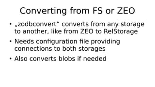 Converting from FS or ZEO
●
„zodbconvert“ converts from any storage
to another, like from ZEO to RelStorage
●
Needs configuration file providing
connections to both storages
●
Also converts blobs if needed
 