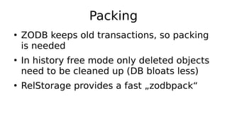 Packing
●
ZODB keeps old transactions, so packing
is needed
●
In history free mode only deleted objects
need to be cleaned up (DB bloats less)
●
RelStorage provides a fast „zodbpack“
 
