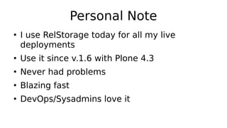Personal Note
●
I use RelStorage today for all my live
deployments
●
Use it since v.1.6 with Plone 4.3
●
Never had problems
●
Blazing fast
●
DevOps/Sysadmins love it
 