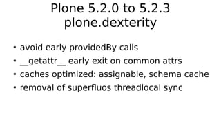 Plone 5.2.0 to 5.2.3
plone.dexterity
●
avoid early providedBy calls
●
__getattr__ early exit on common attrs
●
caches optimized: assignable, schema cache
●
removal of superfluos threadlocal sync
 