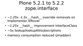 Plone 5.2.1 to 5.2.2
zope.interface
●
~1.25x -1.5x __hash__ override removals on
Implementer leftover
●
~1.25x __hash__ improvement InterfaceClass
●
~5x lookup/lookupAll/subscriptions
●
memory consumption reduced (jmadden)
 