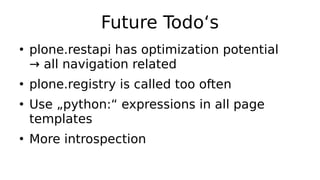 Future Todo‘s
●
plone.restapi has optimization potential
→ all navigation related
●
plone.registry is called too often
●
Use „python:“ expressions in all page
templates
●
More introspection
 