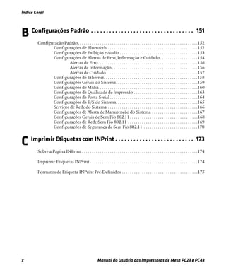 Índice Geral
x Manual do Usuário das Impressoras de Mesa PC23 e PC43
B Configurações Padrão . . . . . . . . . . . . . . . . . . . . . . . . . . . . . . . . . . 151
Configuração Padrão. . . . . . . . . . . . . . . . . . . . . . . . . . . . . . . . . . . . . . . . . . . . . . . . . . . . . . . . . . . .152
Configurações de Bluetooth . . . . . . . . . . . . . . . . . . . . . . . . . . . . . . . . . . . . . . . . . . . . .152
Configurações de Exibição e Áudio . . . . . . . . . . . . . . . . . . . . . . . . . . . . . . . . . . . . . . .153
Configurações de Alertas de Erro, Informação e Cuidado . . . . . . . . . . . . . . . . . . .154
Alertas de Erro. . . . . . . . . . . . . . . . . . . . . . . . . . . . . . . . . . . . . . . . . . . . . . . . . .156
Alertas de Informação . . . . . . . . . . . . . . . . . . . . . . . . . . . . . . . . . . . . . . . . . . .156
Alertas de Cuidado. . . . . . . . . . . . . . . . . . . . . . . . . . . . . . . . . . . . . . . . . . . . . .157
Configurações de Ethernet. . . . . . . . . . . . . . . . . . . . . . . . . . . . . . . . . . . . . . . . . . . . . . .158
Configurações Gerais do Sistema. . . . . . . . . . . . . . . . . . . . . . . . . . . . . . . . . . . . . . . . .159
Configurações de Mídia . . . . . . . . . . . . . . . . . . . . . . . . . . . . . . . . . . . . . . . . . . . . . . . . .160
Configurações de Qualidade de Impressão . . . . . . . . . . . . . . . . . . . . . . . . . . . . . . . .163
Configurações de Porta Serial . . . . . . . . . . . . . . . . . . . . . . . . . . . . . . . . . . . . . . . . . . . .164
Configurações de E/S do Sistema. . . . . . . . . . . . . . . . . . . . . . . . . . . . . . . . . . . . . . . . .165
Serviços de Rede do Sistema . . . . . . . . . . . . . . . . . . . . . . . . . . . . . . . . . . . . . . . . . . . . .166
Configurações de Alerta de Manutenção do Sistema . . . . . . . . . . . . . . . . . . . . . . .167
Configurações Gerais de Sem Fio 802.11 . . . . . . . . . . . . . . . . . . . . . . . . . . . . . . . . . .168
Configurações de Rede Sem Fio 802.11 . . . . . . . . . . . . . . . . . . . . . . . . . . . . . . . . . . .169
Configurações de Segurança de Sem Fio 802.11 . . . . . . . . . . . . . . . . . . . . . . . . . . .170
C Imprimir Etiquetas com INPrint . . . . . . . . . . . . . . . . . . . . . . . . . . 173
Sobre a Página INPrint . . . . . . . . . . . . . . . . . . . . . . . . . . . . . . . . . . . . . . . . . . . . . . . . . . . . . . . . . .174
Imprimir Etiquetas INPrint . . . . . . . . . . . . . . . . . . . . . . . . . . . . . . . . . . . . . . . . . . . . . . . . . . . . . .174
Formatos de Etiqueta INPrint Pré-Definidos . . . . . . . . . . . . . . . . . . . . . . . . . . . . . . . . . . . . . .175
 