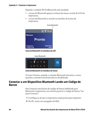 Capítulo 3 — Conectar a Impressora
84 Manual do Usuário das Impressoras de Mesa PC23 e PC43
Quando o módulo Wi-Fi/Bluetooth está instalado:
• o ícone de Bluetooth aparece na barra de status, na tela de LCD da
impressora.
• o ícone de Bluetooth se acende na interface de ícones da
impressora.
Ícone de Bluetooth na Interface de LCD
Ícone de Bluetooth na Interface de Ícones
O ícone é branco, quando a conexão Bluetooth está ativa, e cinza,
quando a conexão está desativada ou desabilitada.
Conectar a um Dispositivo Bluetooth Lendo um Código de
Barras
Para conectar uma leitora de código de barras habilitada para
Bluetooth à impressora, use a leitora para ler o código de barras “Ler
para Conectar”.
1 Certifique-se de que a impressora esteja pronta para imprimir.
2 No PC, inicie um navegador da Web.
Fingerprint
10.200.27.89
04/01/2014
12:00
®
Pronto
 