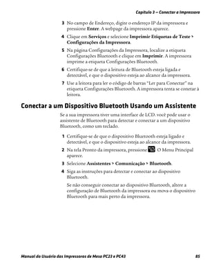 Capítulo 3 — Conectar a Impressora
Manual do Usuário das Impressoras de Mesa PC23 e PC43 85
3 No campo de Endereço, digite o endereço IP da impressora e
pressione Enter. A webpage da impressora aparece.
4 Clique em Serviços e selecione Imprimir Etiquetas de Teste >
Configurações da Impressora.
5 Na página Configurações da Impressora, localize a etiqueta
Configurações Bluetooth e clique em Imprimir. A impressora
imprime a etiqueta Configurações Bluetooth.
6 Certifique-se de que a leitura de Bluetooth esteja ligada e
detectável, e que o dispositivo esteja ao alcance da impressora.
7 Use a leitora para ler o código de barras “Ler para Conectar” na
etiqueta Configurações Bluetooth. A impressora tenta se conetar à
leitora.
Conectar a um Dispositivo Bluetooth Usando um Assistente
Se a sua impressora tiver uma interface de LCD. você pode usar o
assistente de Bluetooth para detectar e conectar a um dispositivo
Bluetooth, como um teclado.
1 Certifique-se de que o dispositivo Bluetooth esteja ligado e
detectável, e que o dispositivo esteja ao alcance da impressora.
2 Na tela Pronto da impressora, pressione . O Menu Principal
aparece.
3 Selecione Assistentes > Comunicação > Bluetooth.
4 Siga as instruções para detectar e conectar ao dispositivo
Bluetooth.
Se não conseguir conectar ao dispositivo Bluetooth, altere a
configuração de Bluetooth da impressora ou mova o dispositivo
Bluetooth para mais perto da impressora.
 