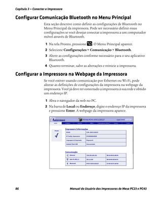 Capítulo 3 — Conectar a Impressora
86 Manual do Usuário das Impressoras de Mesa PC23 e PC43
Configurar Comunicação Bluetooth no Menu Principal
Esta seção descreve como definir as configurações de Bluetooth no
Menu Principal da impressora. Pode ser necessário definir essas
configurações se você desejar conectar a impressora a um computador
móvel através de Bluetooth.
1 Na tela Pronto, pressione . O Menu Principal aparece.
2 Selecione Configurações > Comunicação > Bluetooth.
3 Altere as configurações conforme necessário para o seu aplicativo
Bluetooth.
4 Quanto terminar, salve as alterações e reinicie a impressora.
Configurar a Impressora na Webpage da Impressora
Se você estiver usando comunicação por Ethernet ou Wi-Fi, pode
alterar as definições de configurações da impressora na webpage da
impressora. Você já deve ter conectado a impressora à sua rede e obtido
um endereço IP.
1 Abra o navegador da web no PC.
2 Na barra de Local ou Endereço, digite o endereço IP da impressora
e pressione Enter. A webpage da impressora aparece.
 