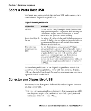 Capítulo 3 — Conectar a Impressora
88 Manual do Usuário das Impressoras de Mesa PC23 e PC43
Sobre a Porta Host USB
Você pode usar a porta de interface de host USB na impressora para
conectar esses dispositivos periféricos:
Você também pode conectar um dispositivo periférico através dos
acessórios de cabo adaptador de porta USB para Serial ou de porta
USB para Paralela. Para obter informações, entre em contato com seu
representante de vendas local.
Conectar um Dispositivo USB
A impressora tem duas portas de host USB onde você pode conectar
um dispositivo USB.
1 Se você estiver conectando um dispositivo de armazenamento USB,
certifique-se de que o dispositivo tem uma única partição e está
formatado como FAT16 ou FAT32.
Dispositivos Periféricos USB
Dispositivo Descrição
Teclado Use um teclado USB padrão para enviar comandos em
linguagem de impressora Fingerprint diretamente para
a impressora ou para inserir informações se estiver
executando um aplicativo Smart Printing.
Leitor de código de
barras
Use leitores de códigos de barras USB da Intermec para
entrada de dados com um aplicativo Smart Printing. A
impressora também suporta leitores USB que usam
driver de teclado genérico.
Dispositivo de
armazenamento
USB
Use um dispositivo de armazenamento USB para
carregar aplicativos, arquivos de configuração, fontes e
imagens para a memória da impressora, ou para efetuar
upgrades de firmware. Você pode também salvar
arquivos de configuração para um dispositivo de
armazenamento USB para carregar em uma
impressora. O dispositivo de armazenamento USB deve
ter uma única partição e estar formatado como FAT16
ou FAT32.
 