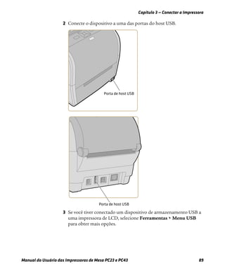 Capítulo 3 — Conectar a Impressora
Manual do Usuário das Impressoras de Mesa PC23 e PC43 89
2 Conecte o dispositivo a uma das portas do host USB.
3 Se você tiver conectado um dispositivo de armazenamento USB a
uma impressora de LCD, selecione Ferramentas > Menu USB
para obter mais opções.
 