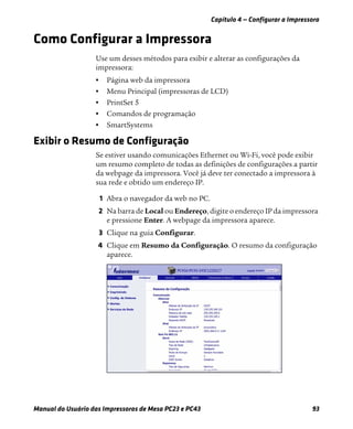 Capítulo 4 — Configurar a Impressora
Manual do Usuário das Impressoras de Mesa PC23 e PC43 93
Como Configurar a Impressora
Use um desses métodos para exibir e alterar as configurações da
impressora:
• Página web da impressora
• Menu Principal (impressoras de LCD)
• PrintSet 5
• Comandos de programação
• SmartSystems
Exibir o Resumo de Configuração
Se estiver usando comunicações Ethernet ou Wi-Fi, você pode exibir
um resumo completo de todas as definições de configurações a partir
da webpage da impressora. Você já deve ter conectado a impressora à
sua rede e obtido um endereço IP.
1 Abra o navegador da web no PC.
2 Na barra de Local ou Endereço, digite o endereço IP da impressora
e pressione Enter. A webpage da impressora aparece.
3 Clique na guia Configurar.
4 Clique em Resumo da Configuração. O resumo da configuração
aparece.
 