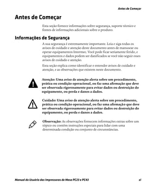 Antes de Começar
Manual do Usuário das Impressoras de Mesa PC23 e PC43 xi
Antes de Começar
Esta seção fornece informações sobre segurança, suporte técnico e
fontes de informações adicionais sobre o produto.
Informações de Segurança
A sua segurança é extremamente importante. Leia e siga todas os
avisos de cuidado e atenção deste documento antes de manusear ou
operar equipamentos Intermec. Você pode ficar seriamente ferido, e
equipamentos e dados podem ser danificados se você não seguir esses
avisos de cuidado e atenção.
Esta seção explica como identificar e entender avisos de cuidado e
atenção, e as observações que existem neste documento.
Atenção: Uma aviso de atenção alerta sobre um procedimento,
prática ou condição operacional, ou faz uma aﬁrmação que deve
ser observada rigorosamente para evitar dados ou destruição do
equipamento, ou perda e danos a dados.
Cuidado: Uma aviso de atenção alerta sobre um procedimento,
prática ou condição operacional, ou faz uma aﬁrmação que deve
ser observada rigorosamente para evitar dados ou destruição do
equipamento, ou perda e danos a dados.
Observação: As observações fornecem informações extras sobre um
tópico ou contêm instruções especiais para lidar com uma
determinada condição ou conjunto de circunstâncias.
 