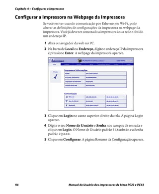 Capítulo 4 — Configurar a Impressora
94 Manual do Usuário das Impressoras de Mesa PC23 e PC43
Configurar a Impressora na Webpage da Impressora
Se você estiver usando comunicação por Ethernet ou Wi-Fi, pode
alterar as definições de configurações da impressora na webpage da
impressora. Você já deve ter conectado a impressora à sua rede e obtido
um endereço IP.
1 Abra o navegador da web no PC.
2 Na barra de Local ou Endereço, digite o endereço IP da impressora
e pressione Enter. A webpage da impressora aparece.
3 Clique em Login no canto superior direito da tela. A página Login
aparece.
4 Digite o seu Nome de Usuário e Senha nos campos de entrada e
clique em Login. O Nome de Usuário padrão é itadmin e a Senha
padrão é pass.
5 Clique em Configurar. A página Resumo da Configuração aparece.
 