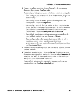 Capítulo 4 — Configurar a Impressora
Manual do Usuário das Impressoras de Mesa PC23 e PC43 95
6 Para ver uma lista completa das configurações da impressora,
clique em Resumo da Configuração.
Para configurar a impressora, use os links no painel de navegação:
• Para configurações porta serial, Wi-Fi ou Bluetooth, clique em
Comunicação.
• Para configurações de mídia, qualidade de impressão ou
desempenho, clique em Impressão.
• Para configurações de display, áudio, serviço e configurações
gerais, disparadores de mensagens de alerta de manutenção, ou
para habilitar ou desabilitar 802.11 e Bluetooth ou a porta
COM virtual, clique em Configurações do Sistema.
• Para definir condições que disparam mensagens de alerta de
erro, cuidado ou informações, clique em Alertas.
• Para configurações relativas a rede, como servidor de web e
e-mail, ou se você estiver usando um aplicativo de
gerenciamento de rede, como o Intermec SmartSystems, clique
em Serviços de Rede.
7 Altere as configurações digitando nos campos ou selecionado um
item em uma lista.
8 Para salvar suas alterações, clique em Salvar. Depois que as suas
alterações estiverem salvas, você pode clicar em Salvar como Perfil
para criar um perfil de configuração contendo as alterações que
você pode carregar a qualquer momento.
Para redefinir todos os valores e opções com as configurações
padrão, clique em Configurações Padrão.
 