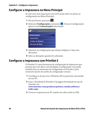 Capítulo 4 — Configurar a Impressora
96 Manual do Usuário das Impressoras de Mesa PC23 e PC43
Configurar a Impressora no Menu Principal
Se você tiver uma impressora com LCD, pode exibir ou alterar as
configurações no Menu Principal.
1 Na tela Pronto, pressione .
2 Selecione Configurações e pressione . O menu Configurações
aparece com Comunicações selecionado.
3 Selecione as configurações que deseja configurar e faça suas
alterações.
4 Salve as alterações quando for solicitado.
Configurar a Impressora com PrintSet 5
O PrintSet 5 é uma ferramenta de configuração de impressora que
permite que você altere com facilidade a configuração. Você pode
também usar os assistentes de configuração no PrintSet 5 para
orientá-lo através de tarefas de configuração comuns.
1 Certifique-se de que tem o Windows XP ou posterior executando
em seu PC.
2 Faça o download do PrintSet 5 da página Downloads do site da
Intermec em
www.intermec.com/products/printers_media/software/
index.aspx.
3 Conecte a impressora ao PC usando um cabo serial ou USB.
Config.
Comunicação
Imprimindo
Config. do Sistema
Serviços de Rede
 