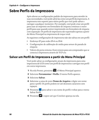 Capítulo 4 — Configurar a Impressora
98 Manual do Usuário das Impressoras de Mesa PC23 e PC43
Sobre Perfis da Impressora
Após alterar as configurações padrão da impressora para atender às
suas necessidades, você pode salvá-las como um perfil da impressora. A
impressora tem suporte para vários perfis que você pode salvar e
carregar a qualquer momento. Por exemplo, você pode criar um perfil
para usar ao imprimir em formulário de etiqueta contínuo e outro
perfil para usar quando estiver imprimindo em formulário de etiqueta
com separação. Os perfis de impressora são suportados apenas a partir
do Menu Principal na impressora de toque total.
As seguintes configurações de impressora não são salvas em um perfil:
• Endereço IP para redes IPv4 ou IPv6
• Configurações de calibração de mídia para sensor de parada de
etiqueta
• Valores de porta remota e host remoto para um computador que se
conecta à impressora através de TCP cru
Salvar um Perfil de Impressora a partir do Menu Principal
Você pode salvar as configurações atuais da impressora para uma
impressora de LCD como um perfil de impressora e carregar esse perfil
em outra impressora.
1 Na tela Pronto, pressione . O Menu Principal aparece.
2 Selecione Ferramentas > Perfis. O menu Perfis aparece.
3 Selecione Salvar.
4 Selecione a caixa de texto Nome do Arquivo e digite um nome
para o perfil. Os perfis podem ter até dezesseis caracteres sem
espaços.
5 Pressione para salvar o seu nome de perfil e voltar para o menu
Salvar Perfil.
6 Pressione e espere até que Concluir apareça na tela.
 