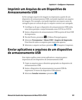 Capítulo 4 — Configurar a Impressora
Manual do Usuário das Impressoras de Mesa PC23 e PC43 101
Imprimir um Arquivo de um Dispositivo de
Armazenamento USB
Se for carregar arquivos de imagem na impressora a partir de um
dispositivo de armazenamento USB, você pode imprimir um arquivo
de imagem. Por exemplo, você pode imprimir um arquivo antes de
carregá-lo para ter certeza de que é o arquivo correto a ser carregado.
1 Certifique-se de que o dispositivo de armazenamento USB tenha
uma única partição e esteja formatada como FAT16 ou FAT32.
2 Insira o dispositivo de armazenamento USB na porta de host USB
da impressora.
3 Na tela Pronto, pressione . O Menu Principal aparece.
4 Selecione Ferramentas > Menu USB > Arquivo de Impressão.
Uma lista de todos os arquivos para impressão aparece.
5 Selecione o arquivo na lista e pressione . O arquivo é impresso.
Enviar aplicativos e arquivos de um dispositivo
de armazenamento USB
Este tópico explica como enviar aplicativos e arquivos para a
impressora de um dispositivo de armazenamento USB.
1 Copie os arquivos para o diretório apropriado no dispositivo de
armazenamento USB.
2 Insira o dispositivo de armazenamento na porta USB da
impressora. O menu do dispositivo USB aparece.
3 Selecione Instalar recursos e pressione .
 
