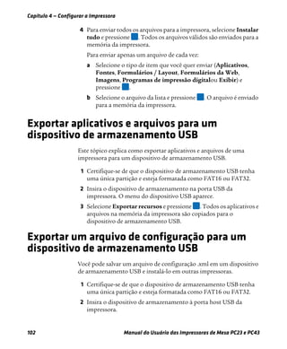 Capítulo 4 — Configurar a Impressora
102 Manual do Usuário das Impressoras de Mesa PC23 e PC43
4 Para enviar todos os arquivos para a impressora, selecione Instalar
tudo e pressione . Todos os arquivos válidos são enviados para a
memória da impressora.
Para enviar apenas um arquivo de cada vez:
a Selecione o tipo de item que você quer enviar (Aplicativos,
Fontes, Formulários / Layout, Formulários da Web,
Imagens, Programas de impressão digitalou Exibir) e
pressione .
b Selecione o arquivo da lista e pressione . O arquivo é enviado
para a memória da impressora.
Exportar aplicativos e arquivos para um
dispositivo de armazenamento USB
Este tópico explica como exportar aplicativos e arquivos de uma
impressora para um dispositivo de armazenamento USB.
1 Certifique-se de que o dispositivo de armazenamento USB tenha
uma única partição e esteja formatada como FAT16 ou FAT32.
2 Insira o dispositivo de armazenamento na porta USB da
impressora. O menu do dispositivo USB aparece.
3 Selecione Exportar recursos e pressione . Todos os aplicativos e
arquivos na memória da impressora são copiados para o
dispositivo de armazenamento USB.
Exportar um arquivo de configuração para um
dispositivo de armazenamento USB
Você pode salvar um arquivo de configuração .xml em um dispositivo
de armazenamento USB e instalá-lo em outras impressoras.
1 Certifique-se de que o dispositivo de armazenamento USB tenha
uma única partição e esteja formatada como FAT16 ou FAT32.
2 Insira o dispositivo de armazenamento à porta host USB da
impressora.
 