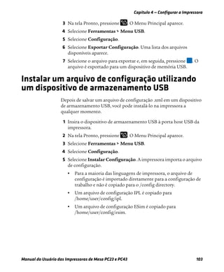 Capítulo 4 — Configurar a Impressora
Manual do Usuário das Impressoras de Mesa PC23 e PC43 103
3 Na tela Pronto, pressione . O Menu Principal aparece.
4 Selecione Ferramentas > Menu USB.
5 Selecione Configuração.
6 Selecione Exportar Configuração. Uma lista dos arquivos
disponíveis aparece.
7 Selecione o arquivo para exportar e, em seguida, pressione . O
arquivo é exportado para um dispositivo de memória USB.
Instalar um arquivo de configuração utilizando
um dispositivo de armazenamento USB
Depois de salvar um arquivo de configuração .xml em um dispositivo
de armazenamento USB, você pode instalá-lo na impressora a
qualquer momento.
1 Insira o dispositivo de armazenamento USB à porta host USB da
impressora.
2 Na tela Pronto, pressione . O Menu Principal aparece.
3 Selecione Ferramentas > Menu USB.
4 Selecione Configuração.
5 Selecione Instalar Configuração. A impressora importa o arquivo
de configuração.
• Para a maioria das linguagens de impressora, o arquivo de
configuração é importado diretamente para a configuração de
trabalho e não é copiado para o /config directory.
• Um arquivo de configuração IPL é copiado para
/home/user/config/ipl.
• Um arquivo de configuração ESim é copiado para
/home/user/config/esim.
 