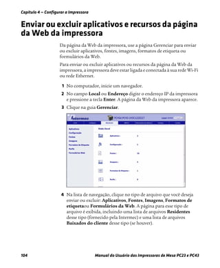 Capítulo 4 — Configurar a Impressora
104 Manual do Usuário das Impressoras de Mesa PC23 e PC43
Enviar ou excluir aplicativos e recursos da página
da Web da impressora
Da página da Web da impressora, use a página Gerenciar para enviar
ou excluir aplicativos, fontes, imagens, formatos de etiqueta ou
formulários da Web.
Para enviar ou excluir aplicativos ou recursos da página da Web da
impressora, a impressora deve estar ligada e conectada à sua rede Wi-Fi
ou rede Ethernet.
1 No computador, inicie um navegador.
2 No campo Local ou Endereço digite o endereço IP da impressora
e pressione a tecla Enter. A página da Web da impressora aparece.
3 Clique na guia Gerenciar.
4 Na lista de navegação, clique no tipo de arquivo que você deseja
enviar ou excluir: Aplicativos, Fontes, Imagens, Formatos de
etiquetaou Formulários da Web. A página para esse tipo de
arquivo é exibida, incluindo uma lista de arquivos Residentes
desse tipo (fornecido pela Intermec) e uma lista de arquivos
Baixados do cliente desse tipo (se houver).
 