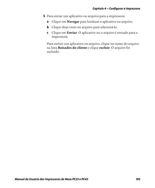 Capítulo 4 — Configurar a Impressora
Manual do Usuário das Impressoras de Mesa PC23 e PC43 105
5 Para enviar um aplicativo ou arquivo para a impressora:
a Clique em Navegar para localizar o aplicativo ou arquivo.
b Clique duas vezes no arquivo para selecioná-lo.
c Clique em Enviar. O aplicativo ou o arquivo é enviado para a
impressora.
Para excluir um aplicativo ou arquivo, clique no nome do arquivo
na lista Baixados do cliente e clique excluir. O arquivo foi
excluído.
 