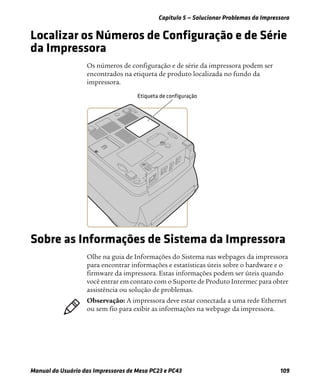 Capítulo 5 — Solucionar Problemas da Impressora
Manual do Usuário das Impressoras de Mesa PC23 e PC43 109
Localizar os Números de Configuração e de Série
da Impressora
Os números de configuração e de série da impressora podem ser
encontrados na etiqueta de produto localizada no fundo da
impressora.
Sobre as Informações de Sistema da Impressora
Olhe na guia de Informações do Sistema nas webpages da impressora
para encontrar informações e estatísticas úteis sobre o hardware e o
firmware da impressora. Estas informações podem ser úteis quando
você entrar em contato com o Suporte de Produto Intermec para obter
assistência ou solução de problemas.
Observação: A impressora deve estar conectada a uma rede Ethernet
ou sem fio para exibir as informações na webpage da impressora.
 