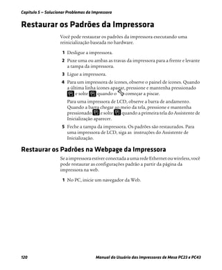 Capítulo 5 — Solucionar Problemas da Impressora
120 Manual do Usuário das Impressoras de Mesa PC23 e PC43
Restaurar os Padrões da Impressora
Você pode restaurar os padrões da impressora executando uma
reinicialização baseada no hardware.
1 Desligue a impressora.
2 Puxe uma ou ambas as travas da impressora para a frente e levante
a tampa da impressora.
3 Ligue a impressora.
4 Para um impressora de ícones, observe o painel de ícones. Quando
a última linha ícones apagar, pressione e mantenha pressionado
e solte quando o começar a piscar.
Para uma impressora de LCD, observe a barra de andamento.
Quando a barra chegar ao meio da tela, pressione e mantenha
pressionado e solte quando a primeira tela do Assistente de
Inicialização aparecer.
5 Feche a tampa da impressora. Os padrões são restaurados. Para
uma impressora de LCD, siga as instruções do Assistente de
Inicialização.
Restaurar os Padrões na Webpage da Impressora
Se a impressora estiver conectada a uma rede Ethernet ou wireless, você
pode restaurar as configurações padrão a partir da página da
impressora na web.
1 No PC, inicie um navegador da Web.
 