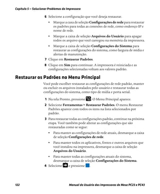 Capítulo 5 — Solucionar Problemas da Impressora
122 Manual do Usuário das Impressoras de Mesa PC23 e PC43
6 Selecione a configuração que você deseja restaurar.
• Marque a caxa de seleção Configurações de rede para restaurar
os padrões para todas as conexões de rede, como endereço IP e
nome de rede.
• Marque a caixa de seleção Arquivos do Usuário para apagar
todos os arquivo que você carregou na memória da impressora.
• Marque a caixa de seleção Configurações do Sistema para
restaurar as configurações do sistema, como largura de mídia e
alertas de manutenção.
7 Clique em Restaurar Padrões.
8 Clique em Sim para continuar. A impressora é reiniciada e as
configurações selecionadas voltam aos valores padrão.
Restaurar os Padrões no Menu Principal
Você pode escolher restaurar as configurações de rede padrão, manter
ou excluir os arquivos instalados pelo usuário e restaurar todas as
configurações do sistema, como tipo de mídia e porta serial.
1 Na tela Pronto, pressione . O Menu Principal aparece.
2 Selecione Ferramentas > Restaurar Padrões. O menu Restaurar
Padrões aparece com todos os itens na lista selecionados por
padrão.
3 Para restaurar todas as configurações padrão, continue na próxima
etapa. Você também pode alterar as configurações que são
restauradas como se segue:
• Para manter as configurações de rede atuais, desmarque a caixa
de seleção Configurações de rede.
• Para manter todos os aplicativos, fontes e outros arquivos que
você instalou na impressora, desmarque a caixa de seleção
Arquivos do Usuário.
• Para manter todas as configurações atuais do sistema,
desmarque a caixa de seleção Configurações do Sistema.
4 Selecione e pressione .
 