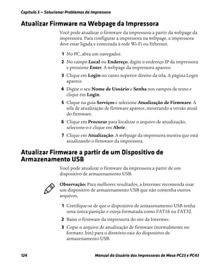 Capítulo 5 — Solucionar Problemas da Impressora
124 Manual do Usuário das Impressoras de Mesa PC23 e PC43
Atualizar Firmware na Webpage da Impressora
Você pode atualizar o firmware da impressora a partir da webpage da
impressora. Para configurar a impressora na webpage, a impressora
deve estar ligada e conectada à rede Wi-Fi ou Ethernet.
1 No PC, abra um navegador.
2 No campo Local ou Endereço, digite o endereço IP da impressora
e pressione Enter. A webpage da impressora aparece.
3 Clique em Login no canto superior direito da tela. A página Login
aparece.
4 Digite o seu Nome de Usuário e Senha nos campos de texto e
clique em Login.
5 Clique na guia Serviços e selecione Atualização de Firmware. A
tela de atualização de firmware aparece, mostrando a versão atual
do firmware.
6 Clique em Procurar para localizar o arquivo de atualização,
selecione-o e clique em Abrir.
7 Clique em Atualização. A webpage da impressora mostra que está
atualizando o firmware da impressora.
Atualizar Firmware a partir de um Dispositivo de
Armazenamento USB
Você pode atualizar o firmware da impressora a partir de um
dispositivo de armazenamento USB.
1 Certifique-se de que o dispositivo de armazenamento USB tenha
uma única partição e esteja formatada como FAT16 ou FAT32.
2 Baixe o firmware da impressora do site da Intermec.
3 Copie o arquivo de atualização de firmware (normalmente no
formato .bin) para o diretório-raiz do dispositivo de
armazenamento USB.
Observação: Para melhores resultados, a Intermec recomenda usar
um dispositivo de armazenamento USB que não contenha outros
arquivos.
 