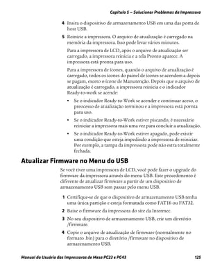 Capítulo 5 — Solucionar Problemas da Impressora
Manual do Usuário das Impressoras de Mesa PC23 e PC43 125
4 Insira o dispositivo de armazenamento USB em uma das porta de
host USB.
5 Reinicie a impressora. O arquivo de atualização é carregado na
memória da impressora. Isso pode levar vários minutos.
Para a impressora de LCD, após o arquivo de atualização ser
carregado, a impressora reinicia e a tela Pronto aparece. A
impressora está pronta para uso.
Para a impressora de ícones, quando o arquivo de atualização é
carregado, todos os ícones do painel de ícones se acendem a depois
se pagam, exceto o ícone de Manutenção. Depois que o arquivo de
atualização é carregado, a impressora reinicia e o indicador
Ready-to-work se acende:
• Se o indicador Ready-to-Work se acender e continuar aceso, o
preocesso de atualização terminou e a impressora está pornta
para uso.
• Se o indicador Ready-to-Work estiver piscando, é necessário
reiniciar a impressora mais uma vez para concluir a atualização.
• Se o indicador Ready-to-Work estiver apagado, pode existir
uma condição que esteja impedindo a impressora de reiniciar.
Por exemplo, a tampa da impressora pode não estra totalmente
fechada.
Atualizar Firmware no Menu do USB
Se você tiver uma impressora de LCD, você pode fazer o upgrade do
firmware da impressora através do menu USB. Este procedimento é
diferente de atualizar firmware a partir de um dispositivo de
armazenamento USB sem passar pelo menu USB.
1 Certifique-se de que o dispositivo de armazenamento USB tenha
uma única partição e esteja formatada como FAT16 ou FAT32.
2 Baixe o firmware da impressora do site da Intermec.
3 No seu dispositivo de armazenamento USB, crie um diretório
/firmware.
4 Copie o arquivo de atualização de firmware (normalmente no
formato .bin) para o diretório /firmware no dispositivo de
armazenamento USB.
 