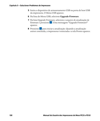 Capítulo 5 — Solucionar Problemas da Impressora
126 Manual do Usuário das Impressoras de Mesa PC23 e PC43
5 Insira o dispositivo de armazenamento USB na porta de host USB
da impressora. O Menu USB aparece.
6 Na lista do Menu USB, selecione Upgrade Firmware.
7 Na lista Upgrade Firmware, selecione o arquivo de atualização de
firmware e pressione . Uma mensagem “Upgrade Firmware?”
aparece.
8 Pressione para iniciar a atualização. Quando a atualização
estiver concluída, a impressora é reiniciada e a tela Pronto aparece.
 
