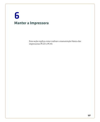 127
6
Manter a Impressora
Esta seção explica como realizar a manutenção básica das
impressoras PC23 e PC43.
 
