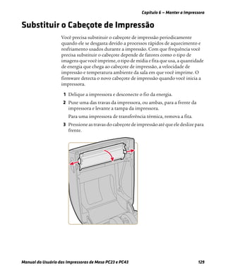 Capítulo 6 — Manter a Impressora
Manual do Usuário das Impressoras de Mesa PC23 e PC43 129
Substituir o Cabeçote de Impressão
Você precisa substituir o cabeçote de impressão periodicamente
quando ele se desgasta devido a processos rápidos de aquecimento e
resfriamento usados durante a impressão. Com que frequência você
precisa substituir o cabeçote depende de fatores como o tipo de
imagens que você imprime, o tipo de mídia e fita que usa, a quantidade
de energia que chega ao cabeçote de impressão, a velocidade de
impressão e temperatura ambiente da sala em que você imprime. O
firmware detecta o novo cabeçote de impressão quando você inicia a
impressora.
1 Delique a impressora e desconecte o fio da energia.
2 Puxe uma das travas da impressora, ou ambas, para a frente da
impressora e levante a tampa da impressora.
Para uma impressora de transferência térmica, remova a fita.
3 Pressione as travas do cabeçote de impressão até que ele deslize para
frente.
 