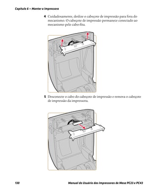 Capítulo 6 — Manter a Impressora
130 Manual do Usuário das Impressoras de Mesa PC23 e PC43
4 Cuidadosamente, deslize o cabeçote de impressão para fora do
mecanismo. O cabeçote de impressão permanece conectado ao
mecanismo pelo cabo-fita.
5 Desconecte o cabo do cabeçote de impressão e remova o cabeçote
de impressão da impressora.
 