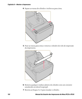 Capítulo 6 — Manter a Impressora
132 Manual do Usuário das Impressoras de Mesa PC23 e PC43
4 Separe as travas do cilindro e incline-as para cima.
5 Puxe as travas para cima e remova o cilindro do rolo de impressão
da impressora.
6 Remova qualquer resíduo adesivo do cilindro com um cotonete
umedecido em álcool isopropil.
7 Reverta as Etapas 4 e 5 para instalar o cilindro.
 