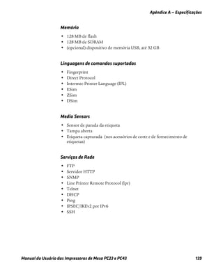 Apêndice A — Especificações
Manual do Usuário das Impressoras de Mesa PC23 e PC43 139
Memória
• 128 MB de flash
• 128 MB de SDRAM
• (opcional) dispositivo de memória USB, até 32 GB
Linguagens de comandos suportadas
• Fingerprint
• Direct Protocol
• Intermec Printer Language (IPL)
• ESim
• ZSim
• DSim
Media Sensors
• Sensor de parada da etiqueta
• Tampa aberta
• Etiqueta capturada (nos acessórios de corte e de fornecimento de
etiquetas)
Serviços de Rede
• FTP
• Servidor HTTP
• SNMP
• Line Printer Remote Protocol (lpr)
• Telnet
• DHCP
• Ping
• IPSEC/IKEv2 por IPv6
• SSH
 
