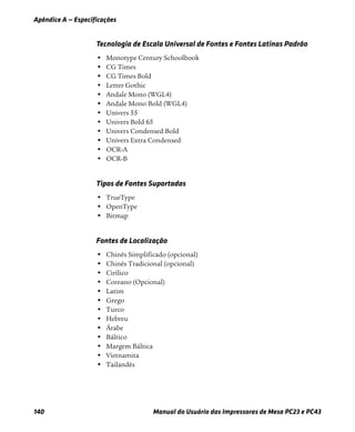 Apêndice A — Especificações
140 Manual do Usuário das Impressoras de Mesa PC23 e PC43
Tecnologia de Escala Universal de Fontes e Fontes Latinas Padrão
• Monotype Century Schoolbook
• CG Times
• CG Times Bold
• Letter Gothic
• Andale Mono (WGL4)
• Andale Mono Bold (WGL4)
• Univers 55
• Univers Bold 65
• Univers Condensed Bold
• Univers Extra Condensed
• OCR-A
• OCR-B
Tipos de Fontes Suportadas
• TrueType
• OpenType
• Bitmap
Fontes de Localização
• Chinês Simplificado (opcional)
• Chinês Tradicional (opcional)
• Cirílico
• Coreano (Opcional)
• Latim
• Grego
• Turco
• Hebreu
• Árabe
• Báltico
• Margem Báltica
• Vietnamita
• Tailandês
 