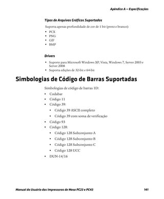 Apêndice A — Especificações
Manual do Usuário das Impressoras de Mesa PC23 e PC43 141
Simbologias de Código de Barras Suportadas
Simbologias de código de barras 1D:
• Codabar
• Código 11
• Código 39:
• Código 39 ASCII completo
• Código 39 com soma de verificação
• Código 93
• Código 128:
• Código 128 Subconjunto A
• Código 128 Subconjunto B
• Código 128 Subconjunto C
• Código 128 UCC
• DUN-14/16
Tipos de Arquivos Gráficos Suportados
Suporta apenas profundidade de cor de 1 bit (preto e branco):
• PCX
• PNG
• GIF
• BMP
Drivers
• Suporte para Microsoft Windows XP, Vista, Windows 7, Server 2003 e
Server 2008
• Suporta edições de 32-bit e 64-bit
 
