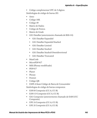 Apêndice A — Especificações
Manual do Usuário das Impressoras de Mesa PC23 e PC43 143
• Código complementar UPC de 5 dígitos
Simbologias de código de barras 2D:
• Aztec
• Código 16K
• Código 49
• Matriz de Dados
• Código de Pontos
• Matriz de Grade
• GS1 DataBar (anteriomente chamado de RSS-14):
• GS1 DataBar Expanded
• GS1 DataBar Expanded Stacked
• GS1 DataBar Limited
• GS1 DataBar Stacked
• GS1 DataBar Stacked Omnidirectional
• GS1 DataBar Truncated
• MaxiCode
• MicroPDF417
• MSI (Plessey modificado)
• PDF417
• Planet
• Plessey
• Postnet
• Código QR
• USPS 4-State Código de Barra de Consumidor
Simbologias de código de barras compostos:
• EAN-8 Composite (CC-A, CC-B)
• EAN-13 Composite (CC-A, CC-B)
• GS1 Composite (anteriormente chamado de EAN.UCC
Composite)
• UPC-A Composite (CC-A, CC-B)
• UPC-E Composite (CC-A, CC-B)
 