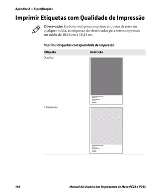Apêndice A — Especificações
148 Manual do Usuário das Impressoras de Mesa PC23 e PC43
Imprimir Etiquetas com Qualidade de Impressão
Observação: Embora você possa imprimir etiquetas de teste em
qualquer mídia, as etiquetas são desenhadas para serem impressas
em mídia de 10,16 cm x 15,24 .
Imprimir Etiquetas com Qualidade de Impressão
Etiqueta Descrição
Xadrez
Diamante
 