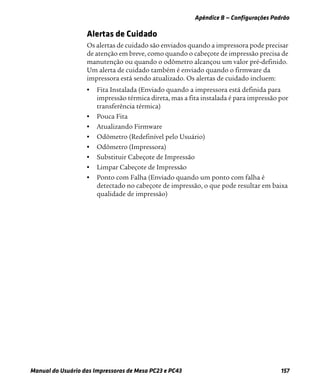 Apêndice B — Configurações Padrão
Manual do Usuário das Impressoras de Mesa PC23 e PC43 157
Alertas de Cuidado
Os alertas de cuidado são enviados quando a impressora pode precisar
de atenção em breve, como quando o cabeçote de impressão precisa de
manutenção ou quando o odômetro alcançou um valor pré-definido.
Um alerta de cuidado também é enviado quando o firmware da
impressora está sendo atualizado. Os alertas de cuidado incluem:
• Fita Instalada (Enviado quando a impressora está definida para
impressão térmica direta, mas a fita instalada é para impressão por
transferência térmica)
• Pouca Fita
• Atualizando Firmware
• Odômetro (Redefinível pelo Usuário)
• Odômetro (Impressora)
• Substituir Cabeçote de Impressão
• Limpar Cabeçote de Impressão
• Ponto com Falha (Enviado quando um ponto com falha é
detectado no cabeçote de impressão, o que pode resultar em baixa
qualidade de impressão)
 