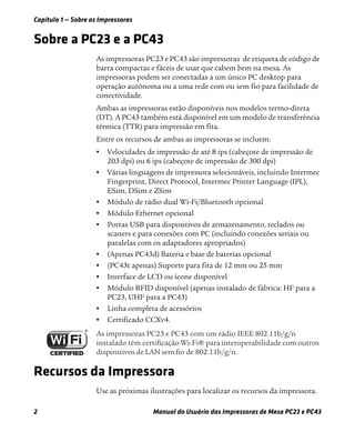 Capítulo 1 — Sobre as Impressoras
2 Manual do Usuário das Impressoras de Mesa PC23 e PC43
Sobre a PC23 e a PC43
As impressoras PC23 e PC43 são impressoras de etiqueta de código de
barra compactas e fáceis de usar que cabem bem na mesa. As
impressoras podem ser conectadas a um único PC desktop para
operação autônoma ou a uma rede com ou sem fio para facilidade de
conectividade.
Ambas as impressoras estão disponíveis nos modelos termo-direta
(DT). A PC43 também está disponível em um modelo de transferência
térmica (TTR) para impressão em fita.
Entre os recursos de ambas as impressoras se incluem:
• Velocidades de impressão de até 8 ips (cabeçote de impressão de
203 dpi) ou 6 ips (cabeçote de impressão de 300 dpi)
• Várias linguagens de impressora selecionáveis, incluindo Intermec
Fingerprint, Direct Protocol, Intermec Printer Language (IPL),
ESim, DSim e ZSim
• Módulo de rádio dual Wi-Fi/Bluetooth opcional
• Módulo Ethernet opcional
• Portas USB para dispositivos de armazenamento, teclados ou
scaners e para conexões com PC (incluindo conexões seriais ou
paralelas com os adaptadores apropriados)
• (Apenas PC43d) Bateria e base de baterias opcional
• (PC43t apenas) Suporte para fita de 12 mm ou 25 mm
• Interface de LCD ou ícone disponível
• Módulo RFID disponível (apenas instalado de fábrica: HF para a
PC23, UHF para a PC43)
• Linha completa de acessórios
• Certificado CCXv4.
Recursos da Impressora
Use as próximas ilustrações para localizar os recursos da impressora.
As impressoras PC23 e PC43 com um rádio IEEE 802.11b/g/n
instalado têm certiﬁcação Wi-Fi® para interoperabilidade com outros
dispositivos de LAN sem ﬁo de 802.11b/g/n.
 